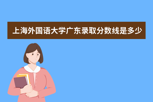 上海外国语大学广东录取分数线是多少 上海外国语大学广东招生人数多少